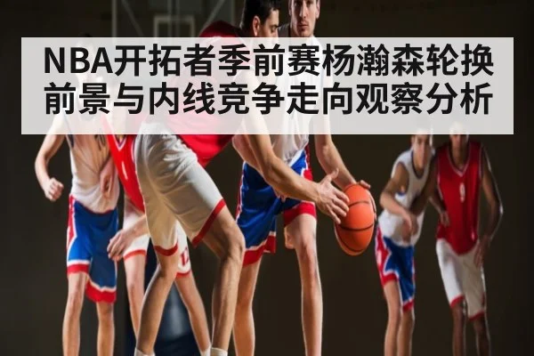 NBA开拓者季前赛杨瀚森轮换前景与内线竞争走向观察分析