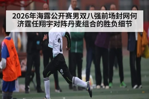 2026年海露公开赛男双八强前场封网何济霆任翔宇对阵丹麦组合的胜负细节